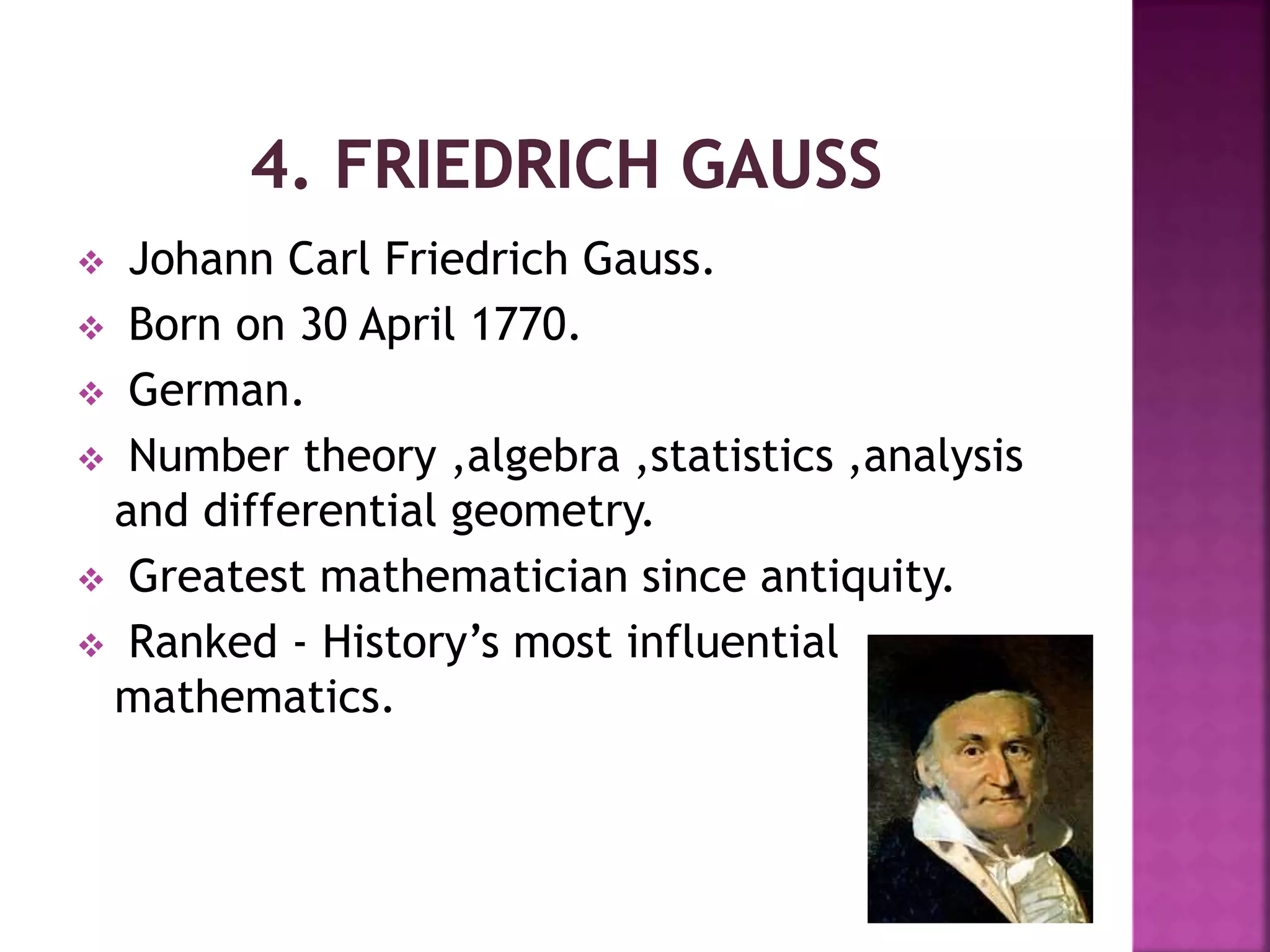  Johann Carl Friedrich Gauss. 
 Born on 30 April 1770. 
 German. 
 Number theory ,algebra ,statistics ,analysis 
and differential geometry. 
 Greatest mathematician since antiquity. 
 Ranked - History’s most influential 
mathematics. 
 