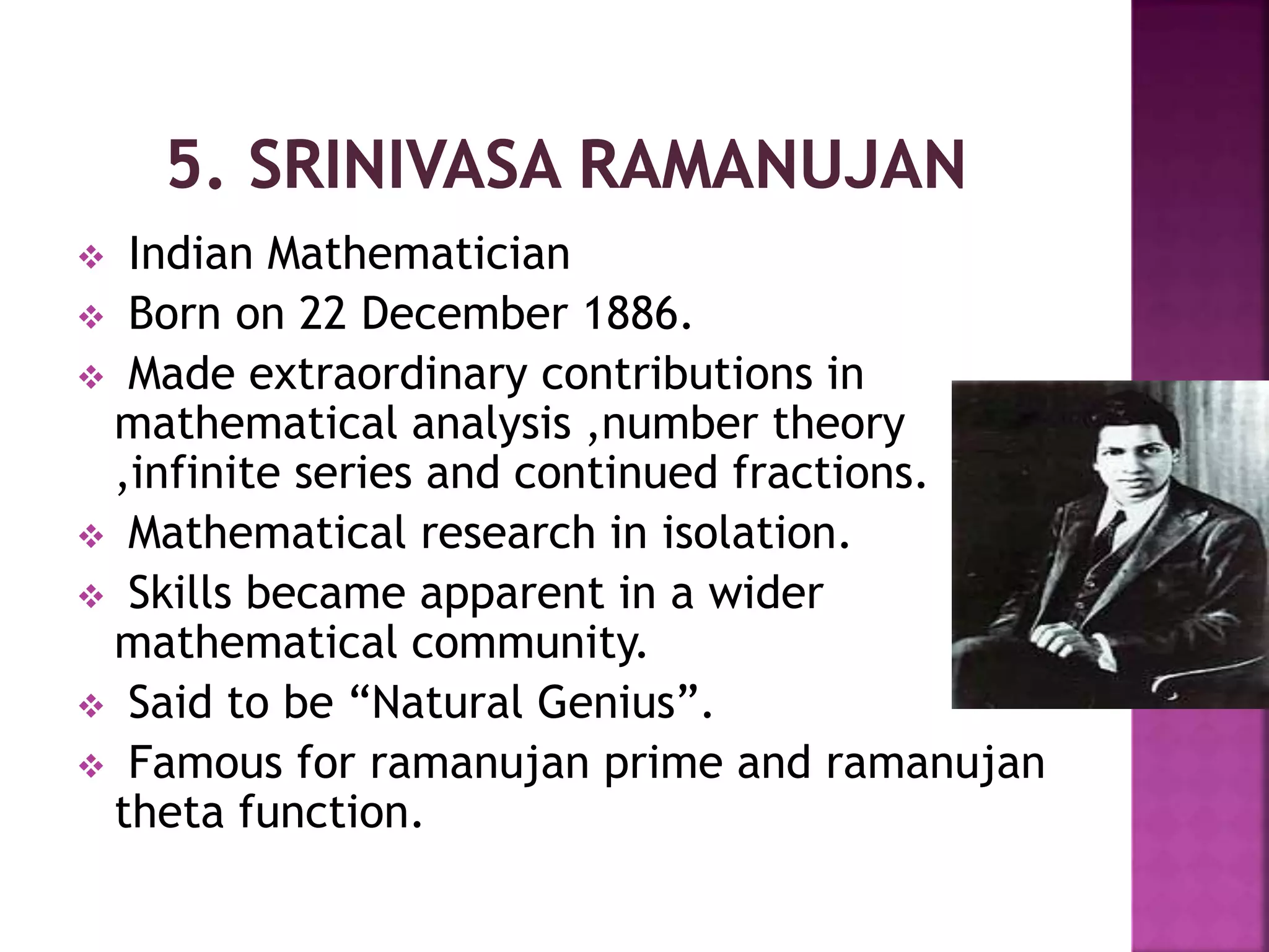 Indian Mathematician 
 Born on 22 December 1886. 
 Made extraordinary contributions in 
mathematical analysis ,number theory 
,infinite series and continued fractions. 
 Mathematical research in isolation. 
 Skills became apparent in a wider 
mathematical community. 
 Said to be “Natural Genius”. 
 Famous for ramanujan prime and ramanujan 
theta function. 
 