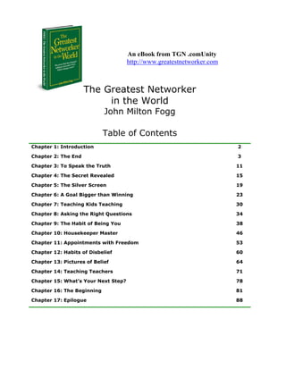 An eBook from TGN .comUnity
                                     http://www.greatestnetworker.com



                     The Greatest Networker
                          in the World
                            John Milton Fogg

                            Table of Contents
Chapter 1: Introduction                                                 2

Chapter 2: The End                                                      3

Chapter 3: To Speak the Truth                                           11

Chapter 4: The Secret Revealed                                          15

Chapter 5: The Silver Screen                                            19

Chapter 6: A Goal Bigger than Winning                                   23

Chapter 7: Teaching Kids Teaching                                       30

Chapter 8: Asking the Right Questions                                   34

Chapter 9: The Habit of Being You                                       38

Chapter 10: Housekeeper Master                                          46

Chapter 11: Appointments with Freedom                                   53

Chapter 12: Habits of Disbelief                                         60

Chapter 13: Pictures of Belief                                          64

Chapter 14: Teaching Teachers                                           71

Chapter 15: What’s Your Next Step?                                      78

Chapter 16: The Beginning                                               81

Chapter 17: Epilogue                                                    88
 