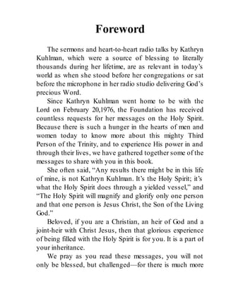 Foreword
The sermons and heart-to-heart radio talks by Kathryn
Kuhlman, which were a source of blessing to literally
thousands during her lifetime, are as relevant in today’s
world as when she stood before her congregations or sat
before the microphone in her radio studio delivering God’s
precious Word.
Since Kathryn Kuhlman went home to be with the
Lord on February 20,1976, the Foundation has received
countless requests for her messages on the Holy Spirit.
Because there is such a hunger in the hearts of men and
women today to know more about this mighty Third
Person of the Trinity, and to experience His power in and
through their lives, we have gathered together some of the
messages to share with you in this book.
She often said, “Any results there might be in this life
of mine, is not Kathryn Kuhlman. It’s the Holy Spirit; it’s
what the Holy Spirit does through a yielded vessel,” and
“The Holy Spirit will magnify and glorify only one person
and that one person is Jesus Christ, the Son of the Living
God.”
Beloved, if you are a Christian, an heir of God and a
joint-heir with Christ Jesus, then that glorious experience
of being filled with the Holy Spirit is for you. It is a part of
your inheritance.
We pray as you read these messages, you will not
only be blessed, but challenged—for there is much more
 