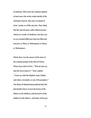 of Judaism. This is also the common opinion
of most men who to-day stand outside of the
Christian Church. They have no doubt of
Jesus ' purity or of His sincerity. They think
that He uttered many noble ethical maxims
which are worthy of obedience, but they can
see no essential difference between Him and
Socrates, or Plato, or Mohammed, or Dante,
or Shakespeare.
Third, there was the answer of the mass of
the common people in the time of Christ.
When Jesus said to Peter, '' Who do men say
that the Son of man is? " Peter replied,
" Some say John the Baptist; some, Elijah;
and others, Jeremiah, or one of the prophets."
The Book of Malachi had predicted that Eli-
jah should return, to turn the hearts of the
fathers to the children, and the hearts of the
children to the fathers ; and many of the pco-
10
 