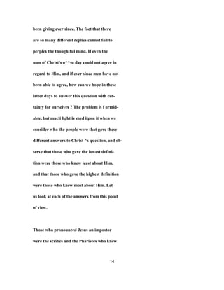 been giving ever since. The fact that there
are so many different replies cannot fail to
perplex the thoughtful mind. If even the
men of Christ's o^^-n day could not agree in
regard to Him, and if ever since men have not
been able to agree, how can we hope in these
latter days to answer this question with cer-
tainty for ourselves ? The problem is f ormid-
able, but mucli light is shed iipon it when we
consider who the people were that gave these
different answers to Christ ^s question, and ob-
serve that those who gave the lowest defini-
tion were those who knew least about Him,
and that those who gave the highest definition
were those who knew most about Him. Let
us look at each of the answers from this point
of view.
Those who pronounced Jesus an impostor
were the scribes and the Pharisees who knew
14
 