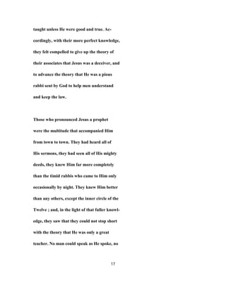 taught unless He were good and true. Ac-
cordingly, with their more perfect knowledge,
they felt compelled to give up the theory of
their associates that Jesus was a deceiver, and
to advance the theory that He was a pious
rabbi sent by God to help men understand
and keep the law.
Those who pronounced Jesus a prophet
were the multitude that accompanied Him
from town to town. They had heard all of
His sermons, they had seen all of His mighty
deeds, they knew Him far more completely
than the timid rabbis who came to Him only
occasionally by night. They knew Him better
than any others, except the inner circle of the
Twelve ; and, in the light of that fuller knowl-
edge, they saw that they could not stop short
with the theory that He was only a great
teacher. No man could speak as He spoke, no
17
 