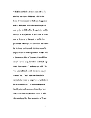 with Him on the lonely mountainside in the
cold Syrian nights. They saw Him in the
hour of triumph and in the hour of apparent
defeat. They saw Him at the wedding-feast
and by the bedside of the dying, in joy and in
sorrow, in strength and in weakness, in health
and in sickness, by day and by night. Every
phase of His thought and character was f amil-
iar to them, and through all, the wonderful
impression was made upon them that He was
a sinless man. One of them speaking of Him
said, " He was holy, harmless, undefiled, sep-
arate from sinners "; and another said, " He
was tempted in all points like as we are, yet
without sin." Other men may have been
saints to the world at large, but never to their
intimate associates. The members of their
families, their close companions, their serv-
ants, have been only too well aware of their
shortcomings. But these associates of Jesus,
19
 