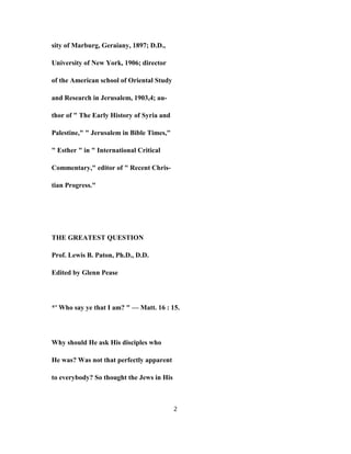 sity of Marburg, Geraiany, 1897; D.D.,
University of New York, 1906; director
of the American school of Oriental Study
and Research in Jerusalem, 1903,4; au-
thor of " The Early History of Syria and
Palestine," " Jerusalem in Bible Times,"
" Esther " in " International Critical
Commentary," editor of " Recent Chris-
tian Progress."
THE GREATEST QUESTION
Prof. Lewis B. Paton, Ph.D., D.D.
Edited by Glenn Pease
*' Who say ye that I am? " — Matt. 16 : 15.
Why should He ask His disciples who
He was? Was not that perfectly apparent
to everybody? So thought the Jews in His
2
 