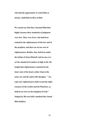who had the opportunity to watch Him so
closely, could find no flaw in Him.
We cannot say that they esteemed Him thus
highly because their standards of judgment
were low. They were Jews, who had been
trained in the righteousness of the law and of
the prophets, and that was no low sort of
righteousness. Besides, they had been under
the tuition of Jesus Himself, and no one ever
set the standard of conduct so high as He. He
taught that righteousness consisted in the
inner state of the heart, rather than in the
outer act, and He said to His disciples, ' ' Ex-
cept your righteousness shall exceed the right-
eousness of the scribes and the Pharisees, ye
shall in no wise see the kingdom of God."
Judged by His own lofty standard they found
Him faultless.
20
 