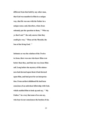 different from that held by any other man,
that God was manifest in Him in a unique
way, that He was one with the Father in a
unique sense; and, therefore, when Jesus
solemnly put the question to them, ' ' Who say
ye that I am? " the only answer that they
could give was, " Thou art the Messiah, the
Son of the living God. ' '
Intimate as was the relation of the Twelve
to Jesus, there was one who knew Him even
better than they, and that one was Jesus Him-
self. Long before the mystery of His sinless-
ness had dawned upon them it had dawned
upon Him, and had prest for an interpreta-
tion. From earliest childhood He had been
conscious of an unbroken fellowship with God,
which enabled Him to look up and say, ' ' My
Father," in a way that none of us can say,
who bear in our consciences the burden of sin.
23
 