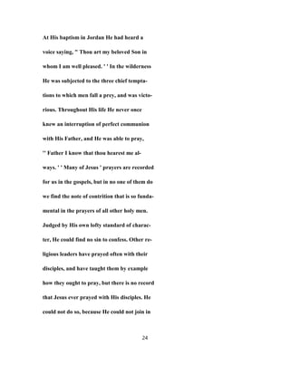 At His baptism in Jordan He had heard a
voice saying, " Thou art my beloved Son in
whom I am well pleased. ' ' In the wilderness
He was subjected to the three chief tempta-
tions to which men fall a prey, and was victo-
rious. Throughout His life He never once
knew an interruption of perfect communion
with His Father, and He was able to pray,
'' Father I know that thou hearest me al-
ways. ' ' Many of Jesus ' prayers are recorded
for us in the gospels, but in no one of them do
we find the note of contrition that is so funda-
mental in the prayers of all other holy men.
Judged by His own lofty standard of charac-
ter, He could find no sin to confess. Other re-
ligious leaders have prayed often with their
disciples, and have taught them by example
how they ought to pray, but there is no record
that Jesus ever prayed with His disciples. He
could not do so, because He could not join in
24
 