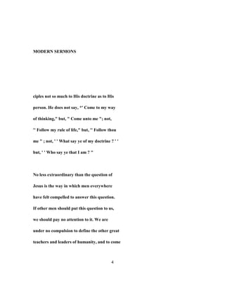 MODERN SERMONS
ciples not so much to His doctrine as to His
person. He does not say, *' Come to my way
of thinking," but, " Come unto me "; not,
'' Follow my rule of life," but, '' Follow thou
me " ; not, ' ' What say ye of my doctrine ? ' '
but, ' ' Who say ye that I am ? "
No less extraordinary than the question of
Jesus is the way in which men everywhere
have felt compelled to answer this question.
If other men should put this question to us,
we should pay no attention to it. We are
under no compulsion to define the other great
teachers and leaders of humanity, and to come
4
 