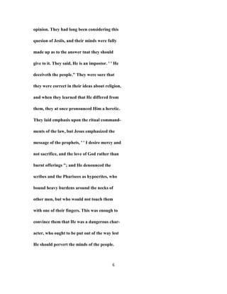 opinion. They had long been considering this
quesion of Jesiis, and their minds were fully
made up as to the answer tnat they should
give to it. They said, He is an impostor. ' ' He
deceiveth the people." They were sure that
they were correct in their ideas about religion,
and when they learned that He differed from
them, they at once pronounced Him a heretic.
They laid emphasis upon the ritual command-
ments of the law, but Jesus emphasized the
message of the prophets, ' ' I desire mercy and
not sacrifice, and the love of God rather than
burnt offerings "; and He denounced the
scribes and the Pharisees as hypocrites, who
bound heavy burdens around the necks of
other men, but who would not touch them
with one of their fingers. This was enough to
convince them that He was a dangerous char-
acter, who ought to be put out of the way lest
He should pervert the minds of the people.
6
 
