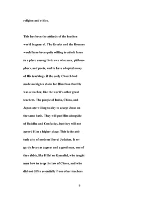 religion and ethics.
This has been the attitude of the heathen
world in general. The Greeks and the Romans
would have been quite willing to admit Jesus
to a place among their own wise men, philoso-
phers, and poets, and to have adopted many
of His teachings, if the early Church had
made no higher claim for Him than that He
was a teacher, like the world's other great
teachers. The people of India, China, and
Japan are willing to-day to accept Jesus on
the same basis. They will put Him alongside
of Buddha and Confucius, but they will not
accord Him a higher place. This is the atti-
tude also of modern liberal Judaism. It re-
gards Jesus as a great and a good man, one of
the rabbis, like Hillel or Gamaliel, who taught
men how to keep the law of Closes, and who
did not differ essentially from other teachers
9
 