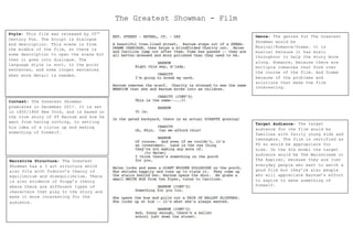 Style: This film was released by 20th
Century Fox. The Script is dialogue
and description. This scene is from
the middle of the film, so there is
some description to open the scene but
then it goes into dialogue. The
language style is sort, to the point
sentences, and some longer sentences
when more detail is needed.
The Greatest Showman - Film
Context: The Greatest Showman
premiered in December 2017. It is set
in 1850/1860 New York, and is based on
the true story of PT Barnum and how he
went from having nothing, to setting
his idea of a circus up and making
something of himself.
Narrative Structure: The Greatest
Showman has a 3 act structure which
also fits with Todorov’s theory of
equilibrium and disequilibrium. There
is also evidence of Propp’s theory
where there are different types of
characters that play to the story and
make it more interesting for the
audience.
Genre: The genres for The Greatest
Showman would be
Musical/Romance/Drama. It is
musical because it has music
throughout to help the story move
along. Romance, because there are
multiple romances that form over
the course of the film. And Drama
because of the problems and
solutions that make the film
interesting.
Target Audience: The target
audience for the film would be
families with fairly young kids and
teenagers. The film is certified as
PG so would be appropriate for
kids. On the 4Cs model the target
audience would be The Mainstream or
The Aspirer, because they are just
everyday people who want to watch a
good film but they’re also people
who will appreciate Barnum’s effort
to aspire to make something of
himself.
 