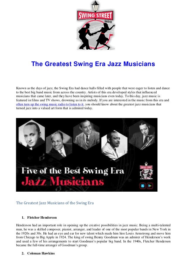 The Greatest Swing Era Jazz Musicians
Known as the days of jazz, the Swing Era had dance halls filled with people that were eager to listen and dance
to the best big band music from across the country. Artists of this era developed styles that influenced
musicians that came later, and they have been inspiring musicians even today. To this day, jazz music is
featured in films and TV shows, drowning us in its melody. If you are interested in the music from this era and
often turn up the swing music radio to listen to it, you should know about the greatest jazz musicians that
turned jazz into a valued art form that is admired today.
The Greatest Jazz Musicians of the Swing Era
1. Fletcher Henderson
Henderson had an important role in opening up the creative possibilities in jazz music. Being a multi-talented
man, he was a skilled composer, pianist, arranger, and leader of one of the most popular bands in New York in
the 1920s and 30s. He had an eye and ear for new talent which made him hire Louis Armstrong and move him
from Chicago to Big Apple in 1924. The king of swing Benny Goodman was an admirer of Henderson’s work
and used a few of his arrangements to start Goodman’s popular big band. In the 1940s, Fletcher Henderson
became the full-time arranger of Goodman’s group.
2. Coleman Hawkins
 