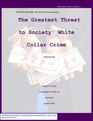 RUNNING HEADER: The Greatest Threat to Society<br />The Greatest Threat to Society: White Collar Crime<br />Elizabeth Hall<br />Kaplan University<br />Criminology II CJ302 -01<br />Ana Moore<br />http://flatrock.org.nz/forest_related/historical_news/assets/white_collar_crime.jpg  picture reference.April 20, 2010<br />The Greatest Threat to Society: White Collar Crime<br />To consider the state of the America today, of the three types of crime, violent, white- collar, and organized, the one that stands out as the greatest threat to society by far would be white-collar crime.  This crime is the most dangerous to our way of life because it affects the most people, and often happens with the victim none the wiser until much later after the crime occurs.  There are three classifications of white-collar crime: forgery/counterfeiting, fraud, and embezzlement (NW3C, 2010).  Of the three types, the worst presently is embezzlement, followed by fraud and counterfeiting coming in last when considering the effect these on our society.  In the year 2010, due to the decisions made concerning how to fix the economy by our government the mortgage crisis has debilitated our whole financial world, fraud in business costs consumers hundreds of thousands daily, and hurts everyone of all classes and races, while forgery/counterfeiting crimes are affecting everything from foreign relations to trade policies.  The data from the National White Collar Crime Center (NW3C) compiled from the uniform crime report shows embezzlement, fraud, and forgery/counterfeiting trends to be as follows for , the ten year span of 1998-2007:<br />Type of crimeYear# arrests% change % change under 18% change 18 and upEmbezzlement19981058530.110.731.6200715137Fraud1998220262-30.8-32.5-30.72007152465Forgery/Cft.199870678-14.4-61.9-11.2200760531<br />(NW3C, 2010)<br />Embezzlement <br />Embezzlement is the taking of another’s possessions, given to them for protection, unlawfully for the criminal’s own personal gain. (Siegel, 2010)<br />Anyone living in the world today in a country with modern technology is aware of how the mortgage crisis was the factor in toppling the United State’s economy, and how the state of the economy in our country is affecting the economies of the rest of the world.  From the amount of bailouts used to the methods of tracking the money used for the bailouts, due to the mortgage crisis coupled with the NAFTA disaster, we are in an economic tailspin, with new things still coming to light, years after the crisis started.<br />On April 8, 2010, Crime Report USA News (2006-2010) reported that Garry Souffrant, and his wife Yvonne were sentenced to 240, and 54 months.  This is in response to their 2009 trial in which they were charged with “46 counts, including conspiracy to commit mortgage fraud, conspiracy to commit drug money laundering, mail fraud, making false statements to mortgage lenders, bank fraud, bank theft, and receipt of stolen bank funds (Crime Report, 2006-2010)”.  They used their real estate business to accomplish this crime laundering millions in drug money, and acted as “straw buyers” for the dealers, allowing them to use proceeds from their illicit sales, to buy property.  This is just one good example of what is becoming known about the mortgage crisis, but many more people, and firms such as Freddie Mac, Fannie Mae, AIG, and others are involved in committing these types of embezzlements or collaborating with dishonest prime and sub-prime lenders.  The motivation for these crimes is caused by greed.<br />Fraud<br />Fraud is defined by lying or altering a material fact in order to obtain money or possessions from a targeted victim.  (Siegel, 2010)<br />When businesses commit fraud, the result is a crime that affects all consumers regardless of race, creed, origin, or nationality.  A good example of this type of crime would be the arrest and indictment of SK Foods, a major tomato product producer, CEO”, Frederick Scott Salyer.  He “is charged with 20 counts of mail and wire fraud in connection with his direction of various schemes to defraud SK Foods’ corporate customers through bribery and food misbranding and adulteration.  (Crime Report, 2006-2010)”<br />This particular case involved bribing purchasing managers to make sure that they bought SK Food’s product, even though they were marking the price up, sending out outdated food, and moldy food, not meeting specifications because of this, falsifying documents, stealing competitor’s reports through bribery, and falsifying dates on the products.  This crime was committed over a 10-year span, and cost the consumers millions in price hiking schemes, the company’s sales broker admitted to “racketeering, bid rigging, and contract allocation conspiracies, among other charges.  (Crime Report, 2006-2010)”<br />SK Food’s vice president admitted to participation in “honest services fraud” along with introducing misbranded food for public consumption.  It is these kinds of crimes that denote mistrust between manufacturers and consumers, and costs the Food and Drug administration money for testing, investigation, and time that could be better spent on other concerns.<br /> <br />Forgery/Counterfeiting<br />Forgers and counterfeiters commit their crimes by altering, recreating, or misrepresenting themselves by signing documents with falsified signatures, such as writing bad checks, recreating a priceless work of art, and selling it as the original, or falsifying documents of any kind for some kind of personal gain.<br />A good example of this crime affecting everything from foreign policy to trade agreements would be the five Blackwater Executives indicted for conspiring to purchase and distribute firearms, falsifying ATF reports, which is the part that puts this crime in the forgery category, unlawful possession of certain firearms.  This includes automatic weapons, and being in possession of firearms that have not been registered.  The way that this affects our foreign policy, and our trade agreements, is that other countries that already think poorly of our way of life, are watching how we handle ourselves during this time when all of this fighting is going on globally.  Scandals like this one cause us to lose respect from other countries, which poses a problem when it comes to dealing with foreign leaders.<br />In conclusion, while all three types of crime- violent, white-collar crime and organized crime are all problems to society, the white-collar crime is more dangerous than the rest simply because it of the scope of problems it causes, and or worsens affects the most people in our society regardless of race, creed, sex, or nationality.<br />References:<br />Crime Reports USA News, (2006-2010) Five Blackwater Employees Indicted.  Retrieved From   <br />         The World Wide Web April 20, 2010.  http://www.crimereportusa.com/cru/2010/4/16/five-<br />      blackwater-employees-indicted.html<br />Crime Reports USA News, (2006-2010).SK Foods LP Former Owner and CEO Arrested at JFK.  Retrieved From    The World Wide Web April 20, 2010. http://www.crimereportusa.com/display/Search?searchQuery=tomato&moduleId=5250214 <br />Crime Reports USA News, (2006-2010) Davies Employees Sentenced in Their Roles in Drug Money Laundering and Mortgage Fraud Conspiracy.  Retrieved From The World Wide Web April 20, 2010.  http://www.crimereportusa.com/cru/2010/4/8/davie-residents-sentenced-for-their-roles-in-drug-money-laun.html<br />NW3C, (2010). Economic and High Tech Crime Papers, Publications, & Reports: Reports: White Wide Collar Crime Statistics.  National White Collar Crime Center.  Retrieved From the World Wide Web April 20, 2010.  http://www.nw3c.org/research/site_files.cfm?mode=r<br />Siegel, L.J. (2010).  Criminology: Theories, Patterns, and Typologies.  Tenth Edition.  Belmont:     <br />             Wadsworth Cengage Learning.<br />