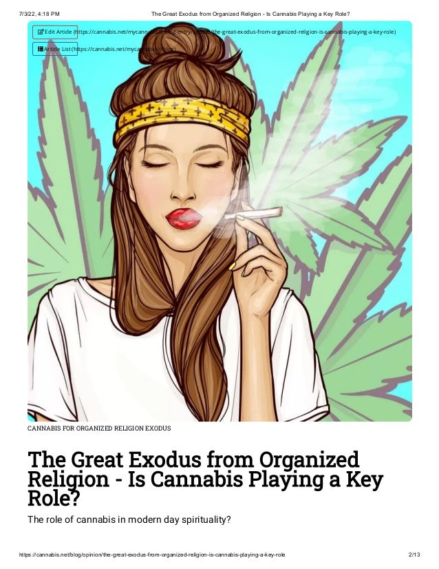 7/3/22, 4:18 PM The Great Exodus from Organized Religion - Is Cannabis Playing a Key Role?
https://cannabis.net/blog/opinion/the-great-exodus-from-organized-religion-is-cannabis-playing-a-key-role 2/13
CANNABIS FOR ORGANIZED RELIGION EXODUS
The Great Exodus from Organized
Religion - Is Cannabis Playing a Key
Role?
The role of cannabis in modern day spirituality?
 Edit Article (https://cannabis.net/mycannabis/c-blog-entry/update/the-great-exodus-from-organized-religion-is-cannabis-playing-a-key-role)
 Article List (https://cannabis.net/mycannabis/c-blog)
 