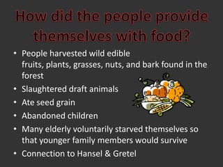 How did the people providethemselves with food?People harvested wild edible fruits, plants, grasses, nuts, and bark found in the forestSlaughtered draft animalsAte seed grainAbandoned childrenMany elderly voluntarily starved themselves so that younger family members would survive Connection to Hansel & Gretel