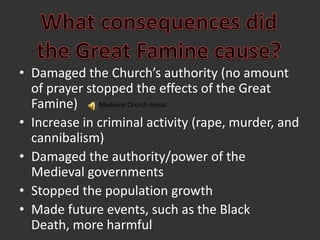 What consequences didthe Great Famine cause?Damaged the Church’s authority (no amount of prayer stopped the effects of the Great Famine)Increase in criminal activity (rape, murder, and cannibalism)Damaged the authority/power of the Medieval governmentsStopped the population growthMade future events, such as the Black Death, more harmfulMedieval Church music