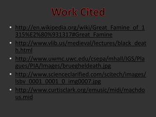 Work Citedhttp://en.wikipedia.org/wiki/Great_Famine_of_1315%E2%80%931317#Great_Faminehttp://www.vlib.us/medieval/lectures/black_death.htmlhttp://www.uwmc.uwc.edu/csepa/mhall/IGS/Plagues/PIA/Images/bruegheldeath.jpghttp://www.scienceclarified.com/scitech/images/lsbv_0001_0001_0_img0007.jpghttp://www.curtisclark.org/emusic/midi/machdous.mid