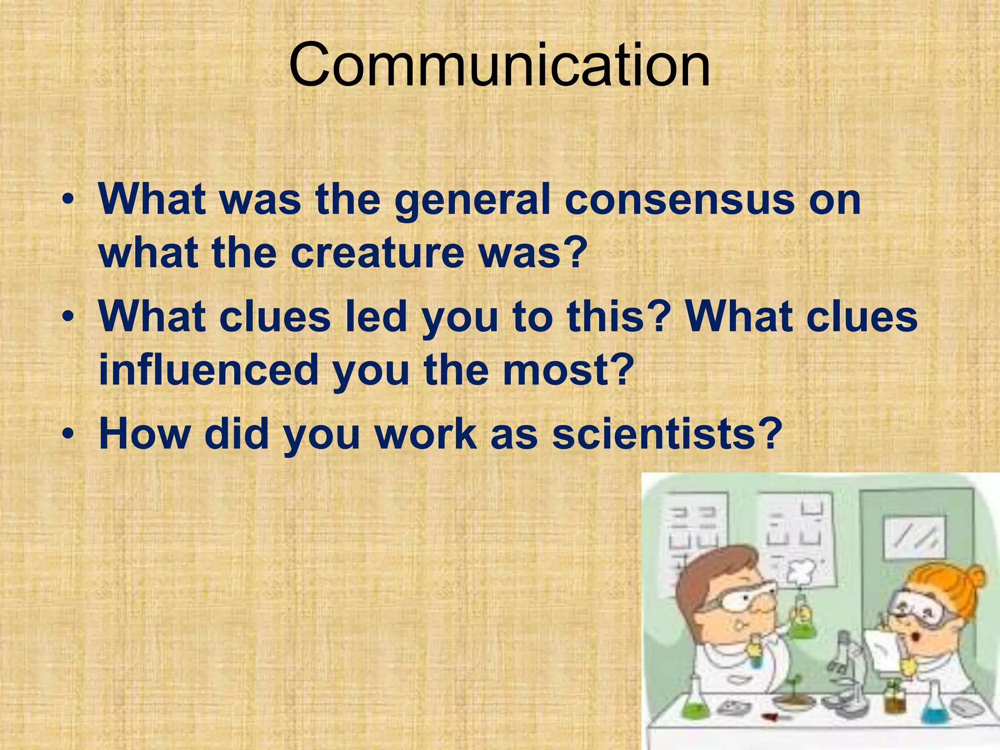 Communication
• What was the general consensus on
what the creature was?
• What clues led you to this? What clues
influenced you the most?
• How did you work as scientists?
 