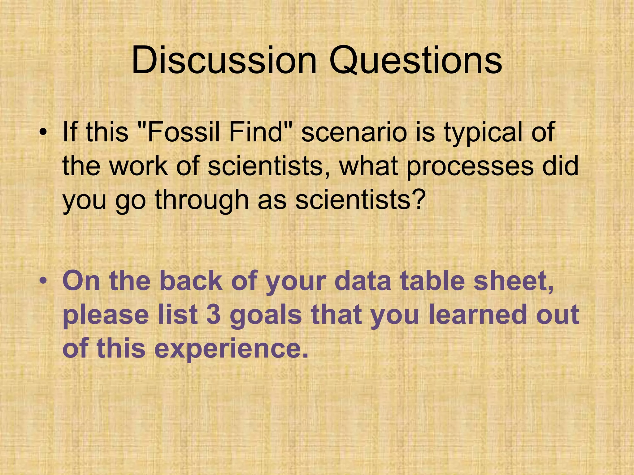 Discussion Questions
• If this "Fossil Find" scenario is typical of
the work of scientists, what processes did
you go through as scientists?
• On the back of your data table sheet,
please list 3 goals that you learned out
of this experience.
 