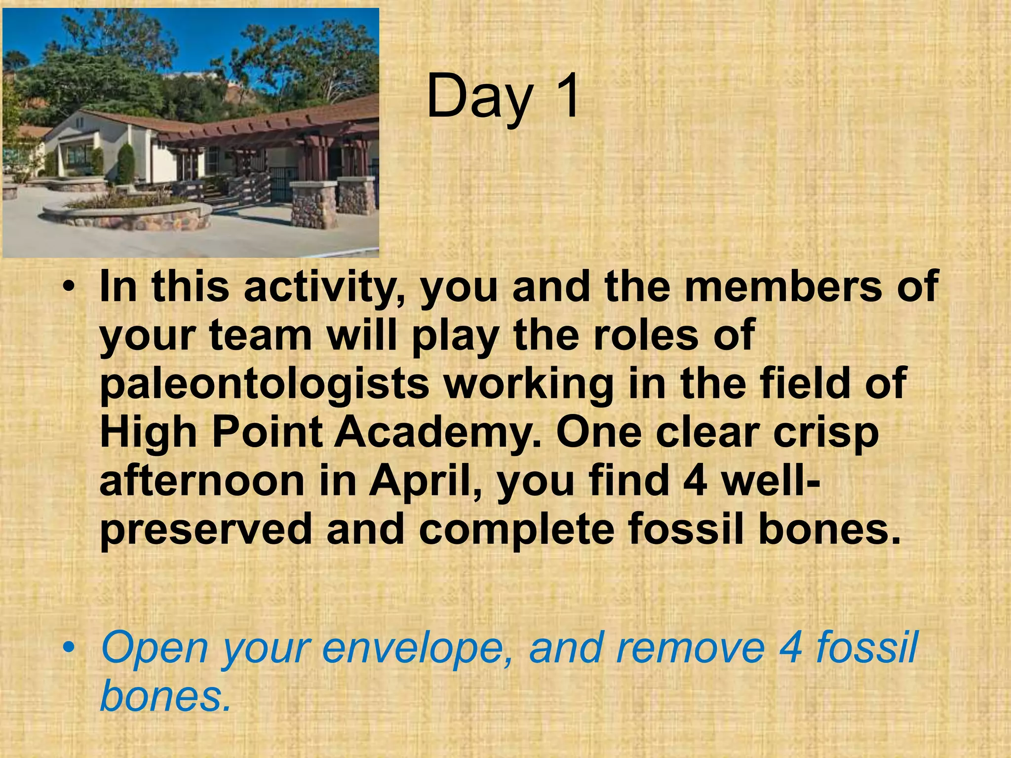 Day 1
• In this activity, you and the members of
your team will play the roles of
paleontologists working in the field of
High Point Academy. One clear crisp
afternoon in April, you find 4 well-
preserved and complete fossil bones.
• Open your envelope, and remove 4 fossil
bones.
 