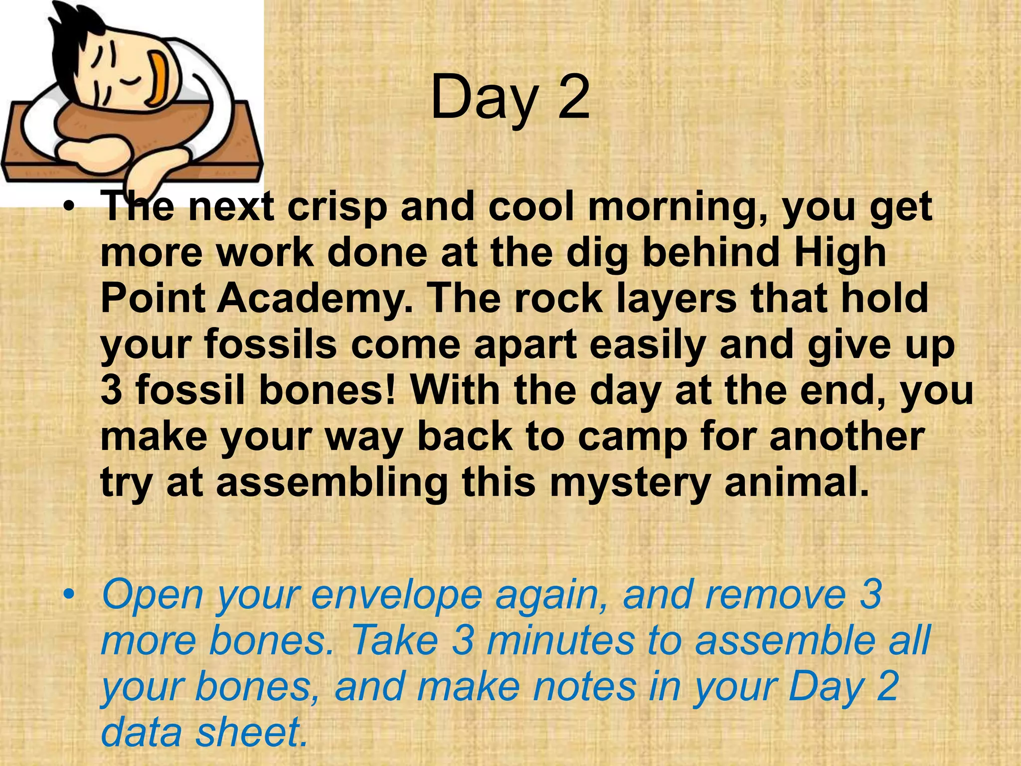 Day 2
• The next crisp and cool morning, you get
more work done at the dig behind High
Point Academy. The rock layers that hold
your fossils come apart easily and give up
3 fossil bones! With the day at the end, you
make your way back to camp for another
try at assembling this mystery animal.
• Open your envelope again, and remove 3
more bones. Take 3 minutes to assemble all
your bones, and make notes in your Day 2
data sheet.
 