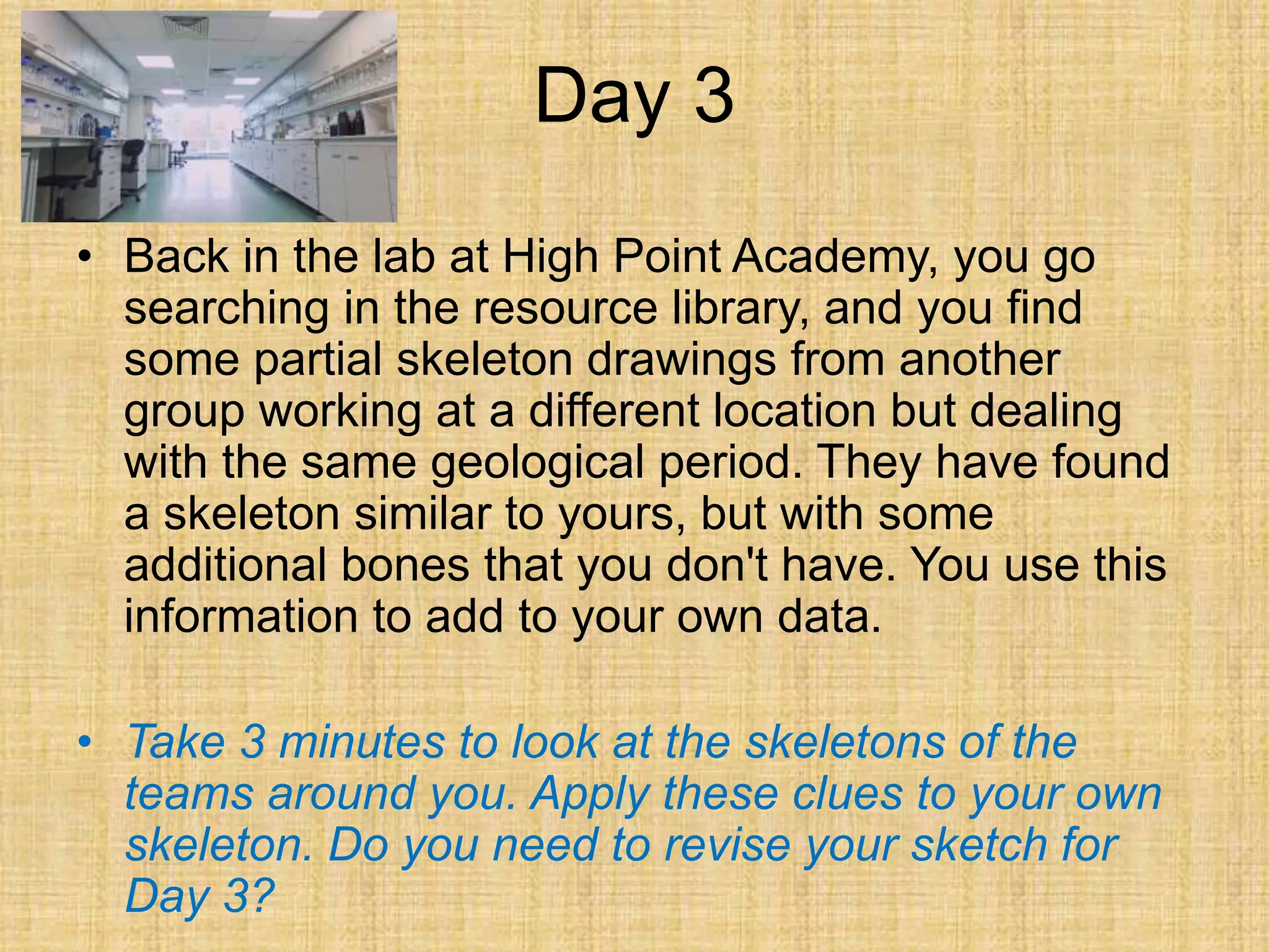 Day 3
• Back in the lab at High Point Academy, you go
searching in the resource library, and you find
some partial skeleton drawings from another
group working at a different location but dealing
with the same geological period. They have found
a skeleton similar to yours, but with some
additional bones that you don't have. You use this
information to add to your own data.
• Take 3 minutes to look at the skeletons of the
teams around you. Apply these clues to your own
skeleton. Do you need to revise your sketch for
Day 3?
 