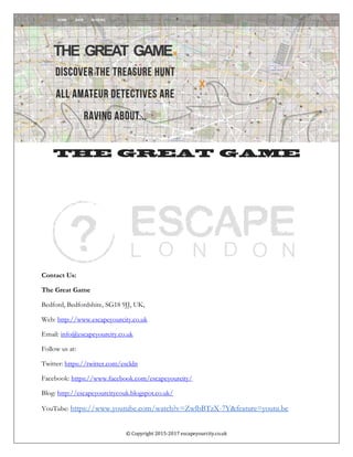 © Copyright 2015-2017 escapeyourcity.co.uk
The Great Game
Contact Us:
The Great Game
Bedford, Bedfordshire, SG18 9JJ, UK,
Web: http://www.escapeyourcity.co.uk
Email: info@escapeyourcity.co.uk
Follow us at:
Twitter: https://twitter.com/escldn
Facebook: https://www.facebook.com/escapeyourcity/
Blog: http://escapeyourcitycouk.blogspot.co.uk/
YouTube: https://www.youtube.com/watch?v=ZwlbBTzX-7Y&feature=youtu.be
 