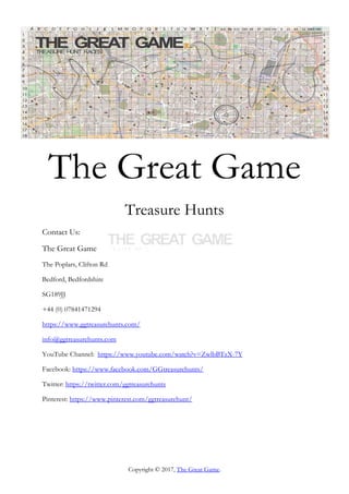 Copyright © 2017, The Great Game.
The Great Game
Treasure Hunts
Contact Us:
The Great Game
The Poplars, Clifton Rd
Bedford, Bedfordshire
SG189JJ
+44 (0) 07841471294
https://www.ggtreasurehunts.com/
info@ggtreasurehunts.com
YouTube Channel: https://www.youtube.com/watch?v=ZwlbBTzX-7Y
Facebook: https://www.facebook.com/GGtreasurehunts/
Twitter: https://twitter.com/ggtreasurehunts
Pinterest: https://www.pinterest.com/ggtreasurehunt/
 