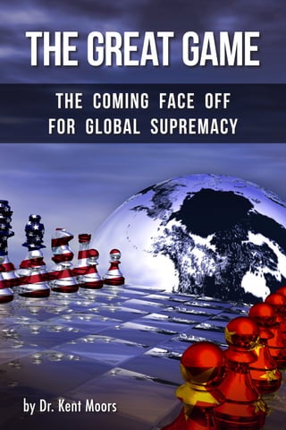 THE GREAT GAME
The Coming Face Off
for Global Supremacy
by Dr. Kent Moors
TheGreatGame•TheComingFaceOffForGlobalSupremacy
304B004454EAD0614-229
Dr. Kent Moors is an internationally
recognized expert in oil and natural
gas policy, emerging market economic
development and market risk
assessment.
He serves as an advisor to the
highest levels of the U.S., Russian,
Kazakh, Bahamian, Iraqi, and Kurdish
governments. He also appears regularly
on ABC, BBC, Bloomberg TV, CBS, CNN, NBC, Russian RTV,
CCTV China and the Fox Business Network.
Kent is also a former professor in the Graduate Center for
Social and Public Policy at Duquesne University, where he
directed the Energy Policy Research Group, and is currently
Executive Chair of the Global Energy Symposium.
A prolific writer and lecturer, his six books, more than 750
professional and market publications, and over 250 private/
public sector presentations and workshops have appeared in
44 countries.
Money Map Press • 16 W. Madison Street • Baltimore, MD 21201 • 888.384.8339 or 443.353.4519
 