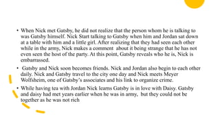 • When Nick met Gatsby, he did not realize that the person whom he is talking to
was Gatsby himself. Nick Start talking to Gatsby when him and Jordan sat down
at a table with him and a little girl. After realizing that they had seen each other
while in the army, Nick makes a comment about it being strange that he has not
even seen the host of the party. At this point, Gatsby reveals who he is, Nick is
embarrassed.
• Gatsby and Nick soon becomes friends. Nick and Jordan also begin to each other
daily. Nick and Gatsby travel to the city one day and Nick meets Meyer
Wolfsheim, one of Gatsby’s associates and his link to organize crime.
• While having tea with Jordan Nick learns Gatsby is in love with Daisy. Gatsby
and daisy had met years earlier when he was in army, but they could not be
together as he was not rich
 