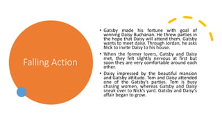 Falling Action
• Gatsby made his fortune with goal of
winning Daisy Buchanan. He threw parties in
the hope that Daisy will attend them. Gatsby
wants to meet daisy. Through Jordan, he asks
Nick to invite Daisy to his house.
• When the former lovers, Gatsby and Daisy
met, they felt slightly nervous at first but
soon they are very comfortable around each
other.
• Daisy impressed by the beautiful mansion
and Gatsby attitude. Tom and Daisy attended
one of the Gatsby’s parties. Tom is busy
chasing women, whereas Gatsby and Daisy
sneak over to Nick’s yard. Gatsby and Daisy’s
affair began to grow.
 