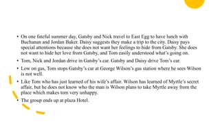 • On one fateful summer day, Gatsby and Nick travel to East Egg to have lunch with
Buchanan and Jordan Baker. Daisy suggests they make a trip to the city. Daisy pays
special attentions because she does not want her feelings to hide from Gatsby. She does
not want to hide her love from Gatsby, and Tom easily understood what’s going on.
• Tom, Nick and Jordan drive in Gatsby’s car. Gatsby and Daisy drive Tom’s car.
• Low on gas, Tom stops Gatsby’s car at George Wilson’s gas station where he sees Wilson
is not well.
• Like Tom who has just learned of his wife’s affair. Wilson has learned of Myrtle’s secret
affair, but he does not know who the man is Wilson plans to take Myrtle away from the
place which makes tom very unhappy.
• The group ends up at plaza Hotel.
 