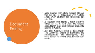 Document
Ending
• Nick planned for Gatsby funeral. He saw
that no one is concerned with Gatsby
death. Daisy and tom has mysterious left
on a trip.
• A telegram from Henry C Gatz, Gatsby’s
father say that he will attend the funeral.
Nick, Henry Gatz and minister attend the
funeral of Gatsby.
• Just Like Gatsby’s dream of Dishonesty.
The American dream of happiness and
individualisms has disintegrated into
more pursuit of wealth even by dishonest
means.
 