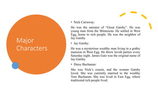Major
Characters
• Nick Carraway:
He was the narrator of “Great Gatsby”. He was
young man from the Minnesota. He settled in West
Egg, home to rich people. He was the neighbor of
Jay Gatsby
• Jay Gatsby:
He was a mysterious wealthy man living in a gothic
mansion in West Egg. He threw lavish parties every
Saturday night. James Gatz was the original name of
Jay Gatsby.
• Daisy Buchanan:
She was Nick’s cousin, and the woman Gatsby
loved. She was currently married to the wealthy
Tom Buchanan. She was lived in East Egg, where
traditional rich people lived.
 