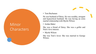 Minor
Characters
• Tom Buchanan:
He was husband of Daisy. He was wealthy, arrogant
and hypocritical husband. He was having an extra
martial relationship with Myrtle Wilson
• Jordan Baker
She was a friend of Daisy. She was a golfer and
Nick’s love interest.
• Myrtle Wilson
She was Tom’s lover. She was married to George
Wilson.
 
