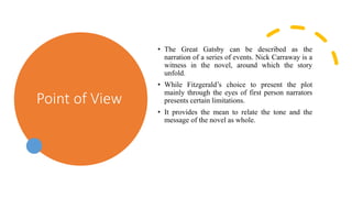 Point of View
• The Great Gatsby can be described as the
narration of a series of events. Nick Carraway is a
witness in the novel, around which the story
unfold.
• While Fitzgerald’s choice to present the plot
mainly through the eyes of first person narrators
presents certain limitations.
• It provides the mean to relate the tone and the
message of the novel as whole.
 