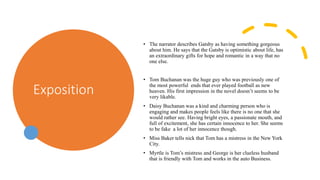 Exposition
• The narrator describes Gatsby as having something gorgeous
about him. He says that the Gatsby is optimistic about life, has
an extraordinary gifts for hope and romantic in a way that no
one else.
• Tom Buchanan was the huge guy who was previously one of
the most powerful ends that ever played football as new
heaven. His first impression in the novel doesn’t seems to be
very likable.
• Daisy Buchanan was a kind and charming person who is
engaging and makes people feels like there is no one that she
would rather see. Having bright eyes, a passionate mouth, and
full of excitement, she has certain innocence to her. She seems
to be fake a lot of her innocence though.
• Miss Baker tells nick that Tom has a mistress in the New York
City.
• Myrtle is Tom’s mistress and George is her clueless husband
that is friendly with Tom and works in the auto Business.
 