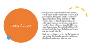 Rising Action
• Gatsby wealth comes from the “new” money,
which means that It was recently acquired, not
passed down through his family. This money
spent on the fancy things that shown off his
wealth . Some of these things including his
extravagant mansion and grounds, huge parties
which he throw all time, a fancy Roll-Royce,
several aquaplanes, the multitude of hired help,
carets of food, the library full of unread books,
and just overall lifestyle.
• Nick goes to the party of Jay Gatsby because he
was invited that Saturday morning by Gatsby’s
chauffeur bringing over a formal note
 