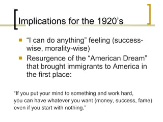 Implications for the 1920’s “ I can do anything” feeling (success-wise, morality-wise) Resurgence of the “American Dream” that brought immigrants to America in the first place: “ If you put your mind to something and work hard, you can have whatever you want (money, success, fame) even if you start with nothing.” 