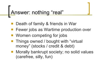 Answer: nothing “real” Death of family & friends in War Fewer jobs as Wartime production over Women competing for jobs Things owned / bought with “virtual money” (stocks / credit & debt) Morally bankrupt society; no solid values (carefree, silly, fun) 