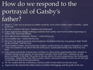  Henry C. Gatz was as proud as a father could be, even when Gatsby wasn’t wealthy – pride
in his son
 He was a ‘solemn old man’, ‘helpless and dismayed’
 Gatz’s appearance (cheap clothing) confirms that Gatsby rose from humble beginnings to
achieve the American Dream
 Uses affectionate nickname ‘Jimmy’ – cared about son
 An excitable man – much like his son
 Mr. Gatz has typical parental misconceptions; he believes his boy was going to help "build
up the country," had he lived
 From Gatsby’s father, Nick learns how Gatsby wanted always to improve himself as a child
– how he wanted to rise above the life of the poor, uneducated family into which he was
born
 Gatz seems a perfectly normal man, yet there is a hint of the superficiality that's similar to
Gatsby's former party guests. In one noted example, Nick finds Gatz "walking up and
down excitedly in the hall. His pride in his son and in his son's possessions was continually
increasing." Apparently Gatz, like so many others, measured Gatsby's merit not on the type
of man he was, but on his possessions
 We the readers feel his wistfulness, that he could’ve been there for his son more
 Appreciate the interest the father takes in Gatsby’s belongings and his pride in his son
How do we respond to the
portrayal of Gatsby’s
father?
 