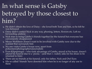  He didn’t obtain the love of Daisy – she loved both Tom and him, so he felt he
was betrayed
 Daisy didn’t contact Nick in any way, phoning, letters, flowers etc. Left no
forwarding address
 Nick tries to bring Gatsby’s friends together for the funeral but everyone has
conveniently disappeared
 Meyer Wolfshein doesn’t want to be involved with Gatsby now due to the
scandal that surrounds him
 No one visits Gatsby’s house now, apart from
policemen/photographers/journalists
 Even Klipspringer – who took advantage of Gatsby, stayed at his house, doesn’t
attend his funeral due to a ‘picnic.’ (and then v. rudely asks for his shoes to be
returned to him)
 There are no friends at his funeral, only his father, Nick and Owl Eyes
 His so called ‘friends’ have deserted him when he is no longer of any use to
them
In what sense is Gatsby
betrayed by those closest to
him?
 