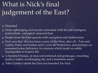  Distorted
 Nicks upbringing and morals contrasted with the self indulgent,
materialistic, corrupted, immoral East
 People from the East operate with corruption and shallowness
 Nick sees that ‘this has been a story of the West, after all – Tom and
Gatsby, Daisy and Jordan and I, were all Westerners, and perhaps we
possessed some deficiency in common which made us subtly
unadaptable to Eastern life
 ‘a hundred houses, at once conventional and grotesque, crouching
under a sullen, overhanging sky and a lustreless moon’
 ‘After Gatsby’s death the East was haunted’ for Nick
What is Nick’s final
judgement of the East?
 