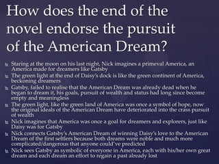  Staring at the moon on his last night, Nick imagines a primeval America, an
America made for dreamers like Gatsby
 The green light at the end of Daisy’s dock is like the green continent of America,
beckoning dreamers
 Gatsby, failed to realise that the American Dream was already dead when he
began to dream it, his goals, pursuit of wealth and status had long since become
empty and meaningless
 The green light, like the green land of America was once a symbol of hope, now
the original ideals of the American Dream have deteriorated into the crass pursuit
of wealth
 Nick imagines that America was once a goal for dreamers and explorers, just like
Daisy was for Gatsby
 Nick connects Gatsby’s American Dream of winning Daisy’s love to the American
Dream of the first settlers because both dreams were noble and much more
complicated/dangerous that anyone could’ve predicted
 Nick sees Gatsby as symbolic of everyone in America, each with his/her own great
dream and each dream an effort to regain a past already lost
How does the end of the
novel endorse the pursuit
of the American Dream?
 