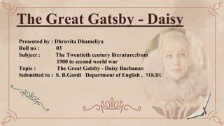 The Great Gatsby - Daisy
Presented by : Dhruvita Dhameliya
Roll no : 03
Subject : The Twentieth century literature:from
1900 to second world war
Topic : The Great Gatsby - Daisy Buchanan
Submitted to : S. B.Gardi Department of English , MKBU
 