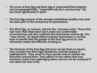 • The areas of East Egg and West Egg in Long Island find isolation
  not just geographically, “separated only by a courtesy bay” (9),
  but more significantly in spirit.

• The East Egg consists of the already established wealthy class that
  has been part of the aristocracy for generations.

• The West Egg, in contrast, attracts the “nouveau riche,” those that
  had more than likely been born under less comfortable
  circumstances and who suddenly find themselves well-to-do. The
  "new money" try desperately to situate themselves on to that
  level of wealth that the people of the East Egg perch on, but
  ultimately realize the difficulty of doing so.

• The denizens of the East Egg will never accept them as equals;
  they consider the West Egg inhabitants severely lacking in
  sophistication. They come to these parties only to ridicule the
  festivities around them. They adhere to the notion that true
  classiness stems from upbringing alone and can not be mastered if
  one starts too late in life.
 