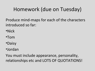 Homework (due on Tuesday)
Produce mind-maps for each of the characters
introduced so far:
•Nick
•Tom
•Daisy
•Jordan
You must include appearance, personality,
relationships etc and LOTS OF QUOTATIONS!
 