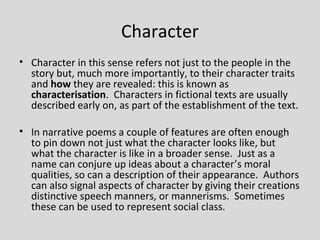 Character
• Character in this sense refers not just to the people in the
  story but, much more importantly, to their character traits
  and how they are revealed: this is known as
  characterisation. Characters in fictional texts are usually
  described early on, as part of the establishment of the text.

• In narrative poems a couple of features are often enough
  to pin down not just what the character looks like, but
  what the character is like in a broader sense. Just as a
  name can conjure up ideas about a character’s moral
  qualities, so can a description of their appearance. Authors
  can also signal aspects of character by giving their creations
  distinctive speech manners, or mannerisms. Sometimes
  these can be used to represent social class.
 