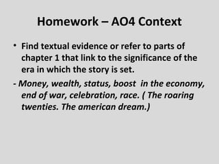 Homework – AO4 Context
• Find textual evidence or refer to parts of
  chapter 1 that link to the significance of the
  era in which the story is set.
- Money, wealth, status, boost in the economy,
  end of war, celebration, race. ( The roaring
  twenties. The american dream.)
 